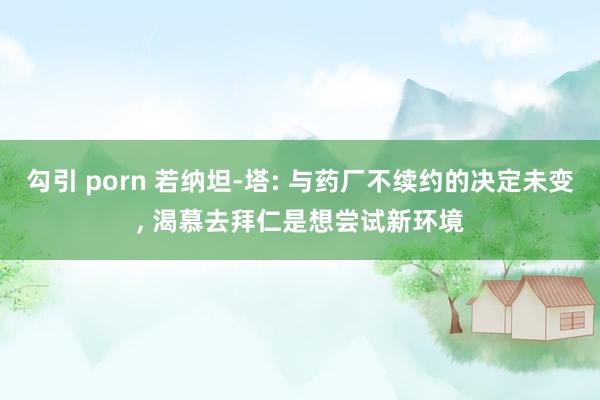 勾引 porn 若纳坦-塔: 与药厂不续约的决定未变， 渴慕去拜仁是想尝试新环境
