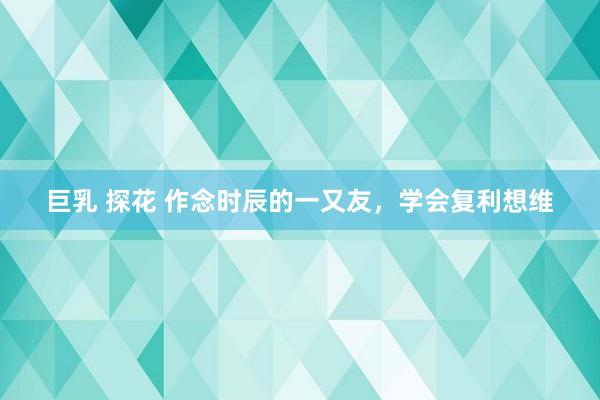 巨乳 探花 作念时辰的一又友,学会复利想维