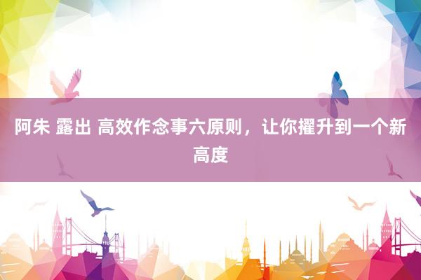 阿朱 露出 高效作念事六原则,让你擢升到一个新高度