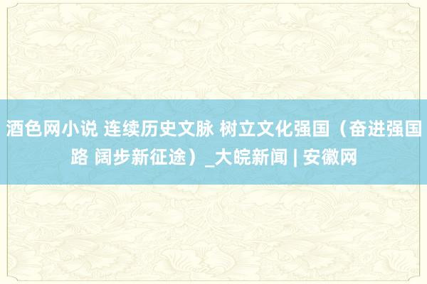 酒色网小说 连续历史文脉 树立文化强国（奋进强国路 阔步新征途）_大皖新闻 | 安徽网