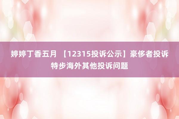 婷婷丁香五月 【12315投诉公示】豪侈者投诉特步海外其他投诉问题