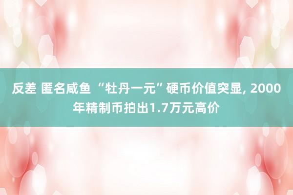 反差 匿名咸鱼 “牡丹一元”硬币价值突显， 2000年精制币拍出1.7万元高价