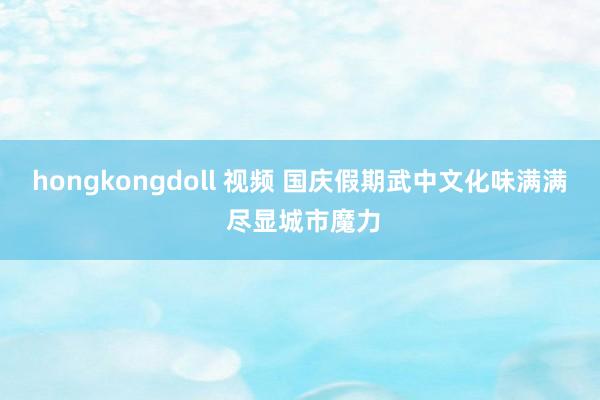 hongkongdoll 视频 国庆假期武中文化味满满 尽显城市魔力