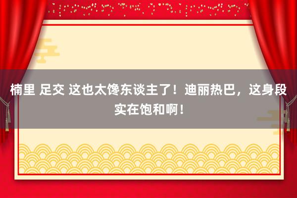 楠里 足交 这也太馋东谈主了！迪丽热巴，这身段实在饱和啊！