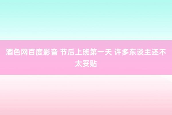 酒色网百度影音 节后上班第一天 许多东谈主还不太妥贴