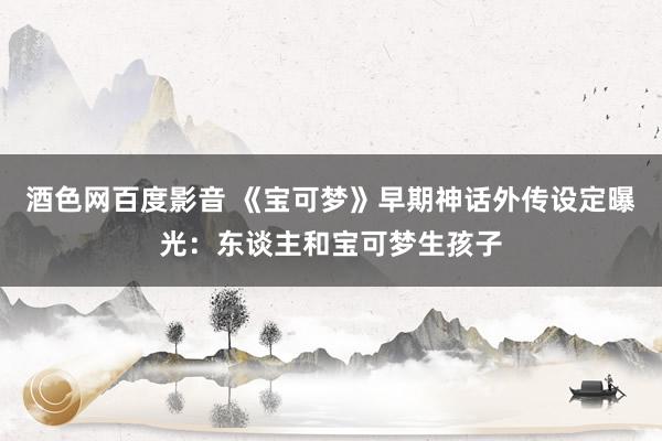 酒色网百度影音 《宝可梦》早期神话外传设定曝光：东谈主和宝可梦生孩子