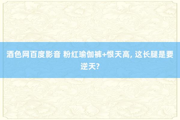 酒色网百度影音 粉红瑜伽裤+恨天高， 这长腿是要逆天?