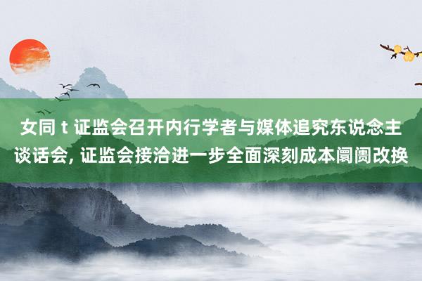 女同 t 证监会召开内行学者与媒体追究东说念主谈话会， 证监会接洽进一步全面深刻成本阛阓改换