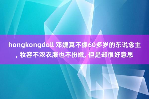 hongkongdoll 邓婕真不像60多岁的东说念主， 妆容不浓衣服也不扮嫩， 但是却很好意思