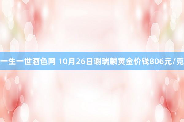 一生一世酒色网 10月26日谢瑞麟黄金价钱806元/克