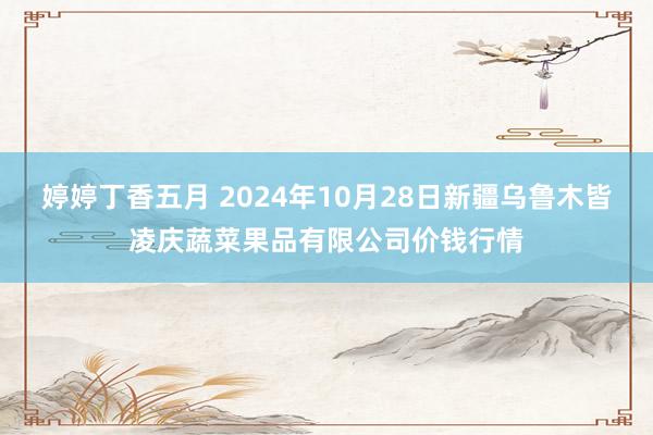 婷婷丁香五月 2024年10月28日新疆乌鲁木皆凌庆蔬菜果品有限公司价钱行情