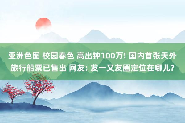 亚洲色图 校园春色 高出钟100万! 国内首张天外旅行船票已售出 网友: 发一又友圈定位在哪儿?