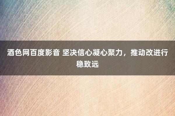 酒色网百度影音 坚决信心凝心聚力，推动改进行稳致远