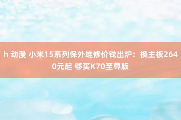 h 动漫 小米15系列保外维修价钱出炉：换主板2640元起 够买K70至尊版