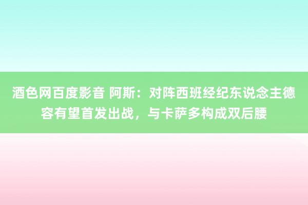 酒色网百度影音 阿斯：对阵西班经纪东说念主德容有望首发出战，与卡萨多构成双后腰