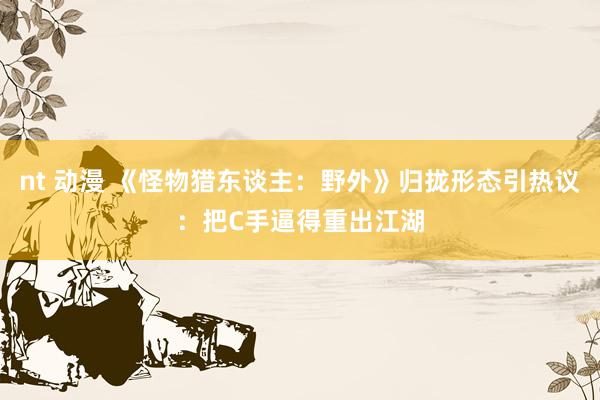nt 动漫 《怪物猎东谈主：野外》归拢形态引热议：把C手逼得重出江湖