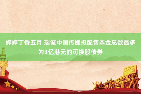 婷婷丁香五月 瑞诚中国传媒拟配售本金总数最多为3亿港元的可换股债券