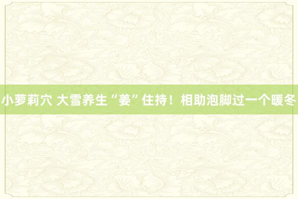 小萝莉穴 大雪养生“姜”住持！相助泡脚过一个暖冬