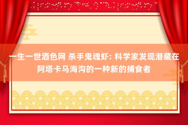 一生一世酒色网 杀手鬼魂虾: 科学家发现潜藏在阿塔卡马海沟的一种新的捕食者