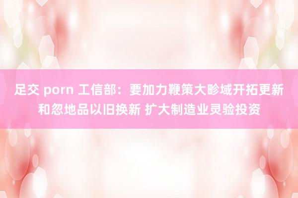 足交 porn 工信部：要加力鞭策大畛域开拓更新和忽地品以旧换新 扩大制造业灵验投资