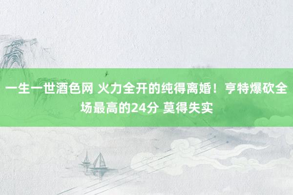 一生一世酒色网 火力全开的纯得离婚！亨特爆砍全场最高的24分 莫得失实