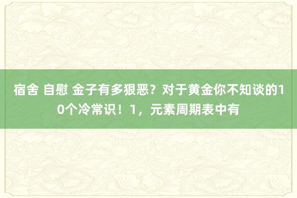 宿舍 自慰 金子有多狠恶?对于黄金你不知谈的10个冷常识!1,元素周期表中有