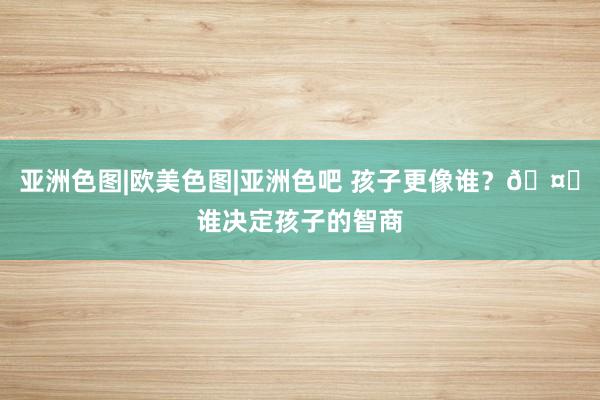 亚洲色图|欧美色图|亚洲色吧 孩子更像谁?🤔谁决定孩子的智商