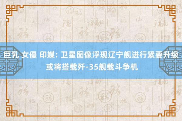 巨乳 女優 印媒: 卫星图像浮现辽宁舰进行紧要升级 或将搭载歼-35舰载斗争机
