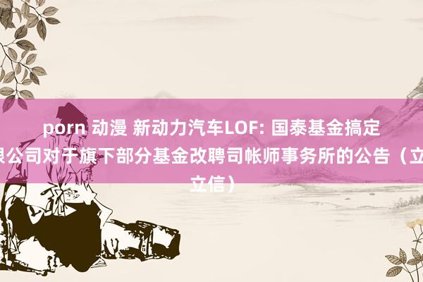 porn 动漫 新动力汽车LOF: 国泰基金搞定有限公司对于旗下部分基金改聘司帐师事务所的公告(立信)