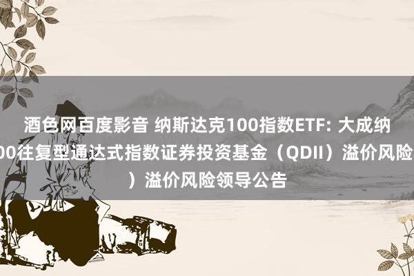 酒色网百度影音 纳斯达克100指数ETF: 大成纳斯达克100往复型通达式指数证券投资基金(QDII)溢价风险领导公告