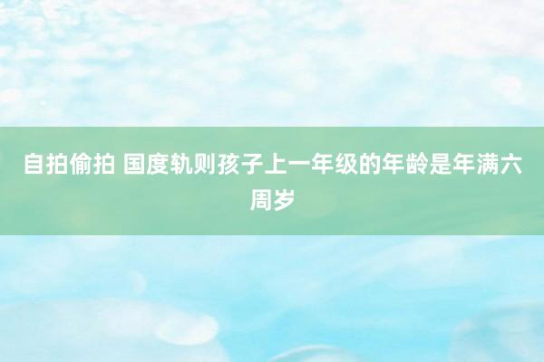 自拍偷拍 国度轨则孩子上一年级的年龄是年满六周岁