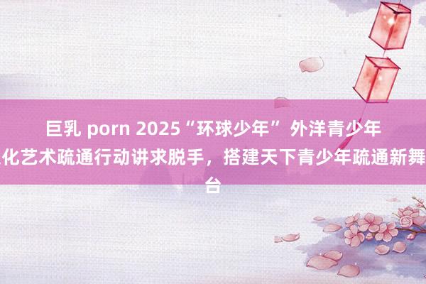 巨乳 porn 2025“环球少年” 外洋青少年文化艺术疏通行动讲求脱手，搭建天下青少年疏通新舞台
