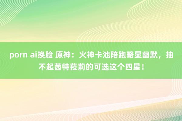 porn ai换脸 原神：火神卡池陪跑略显幽默，抽不起茜特菈莉的可选这个四星！