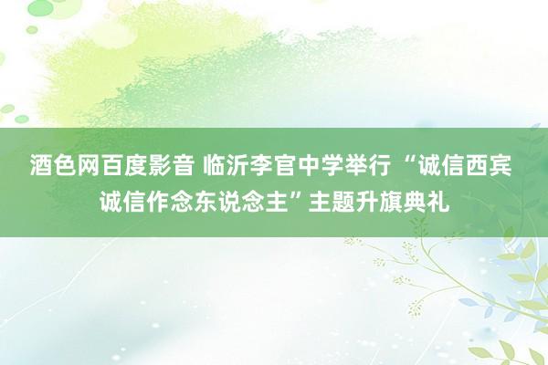 酒色网百度影音 临沂李官中学举行 “诚信西宾 诚信作念东说念主”主题升旗典礼
