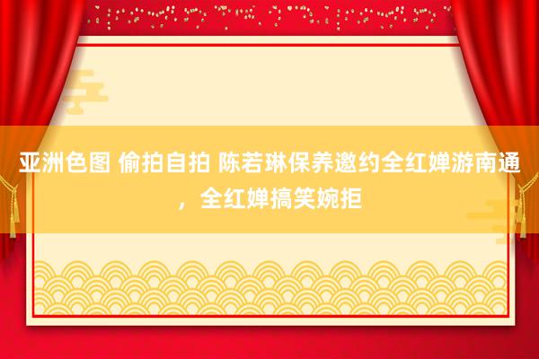 亚洲色图 偷拍自拍 陈若琳保养邀约全红婵游南通，全红婵搞笑婉拒