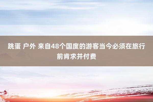 跳蛋 户外 来自48个国度的游客当今必须在旅行前肯求并付费