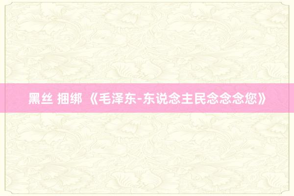 黑丝 捆绑 《毛泽东-东说念主民念念念您》