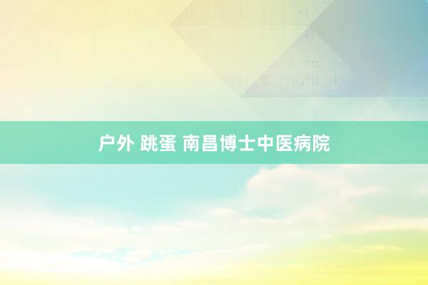 户外 跳蛋 南昌博士中医病院