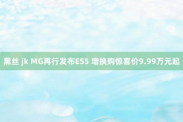 黑丝 jk MG再行发布ES5 增换购惊喜价9.99万元起