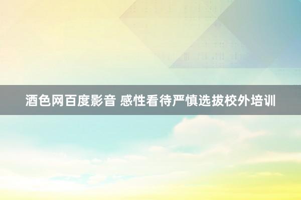 酒色网百度影音 感性看待严慎选拔校外培训