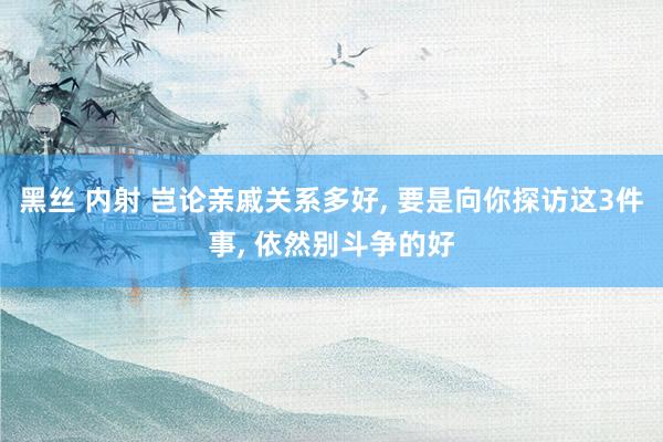 黑丝 内射 岂论亲戚关系多好， 要是向你探访这3件事， 依然别斗争的好