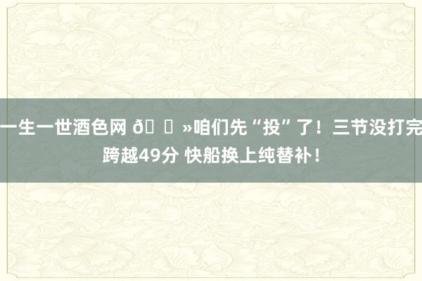 一生一世酒色网 👻咱们先“投”了！三节没打完跨越49分 快船换上纯替补！