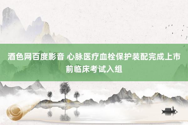 酒色网百度影音 心脉医疗血栓保护装配完成上市前临床考试入组