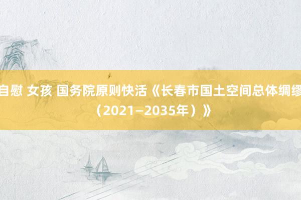 自慰 女孩 国务院原则快活《长春市国土空间总体绸缪（2021—2035年）》