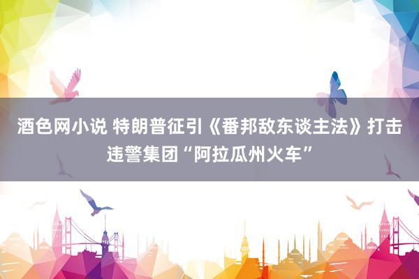 酒色网小说 特朗普征引《番邦敌东谈主法》打击违警集团“阿拉瓜州火车”