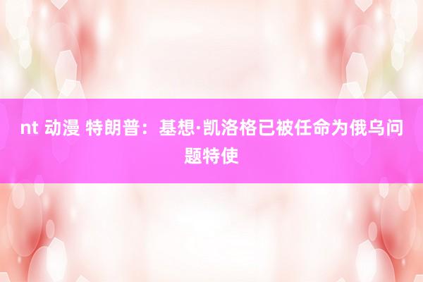 nt 动漫 特朗普：基想·凯洛格已被任命为俄乌问题特使