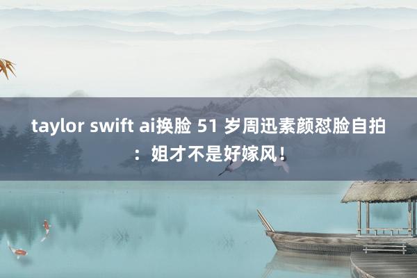 taylor swift ai换脸 51 岁周迅素颜怼脸自拍：姐才不是好嫁风！