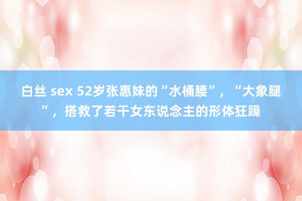 白丝 sex 52岁张惠妹的“水桶腰”，“大象腿”，搭救了若干女东说念主的形体狂躁