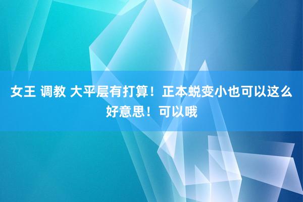女王 调教 大平层有打算！正本蜕变小也可以这么好意思！可以哦