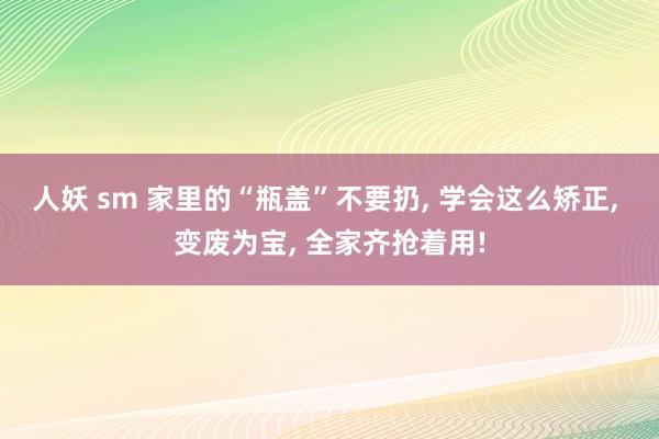 人妖 sm 家里的“瓶盖”不要扔， 学会这么矫正， 变废为宝， 全家齐抢着用!